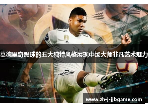 莫德里奇踢球的五大独特风格展现中场大师非凡艺术魅力 莫德里奇踢球的五大独特风格展现中场大师非凡艺术魅力