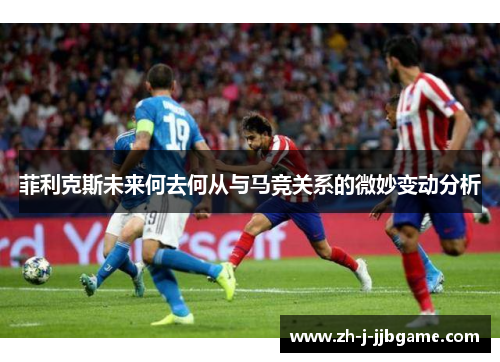 菲利克斯未来何去何从与马竞关系的微妙变动分析