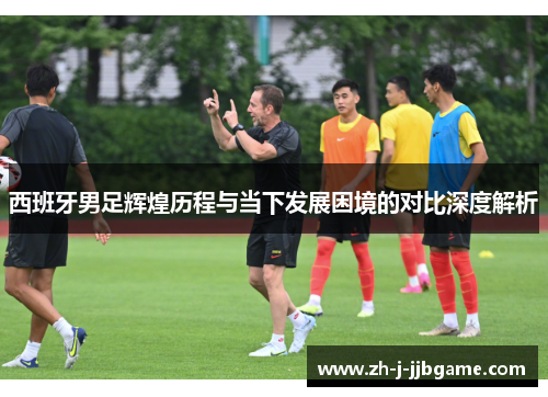 西班牙男足辉煌历程与当下发展困境的对比深度解析 西班牙男足辉煌历程与当下发展困境的对比深度解析