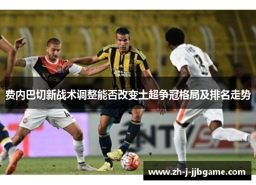 费内巴切新战术调整能否改变土超争冠格局及排名走势