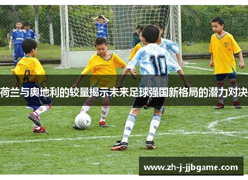 荷兰与奥地利的较量揭示未来足球强国新格局的潜力对决