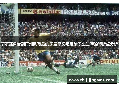 萨尔瓦多告别广州队背后的深层意义与足球职业生涯的转折点分析