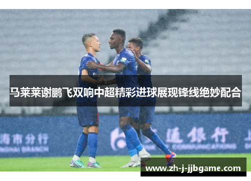 马莱莱谢鹏飞双响中超精彩进球展现锋线绝妙配合