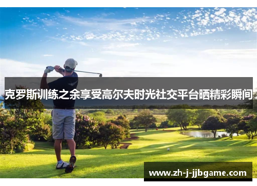 克罗斯训练之余享受高尔夫时光社交平台晒精彩瞬间 克罗斯训练之余享受高尔夫时光社交平台晒精彩瞬间